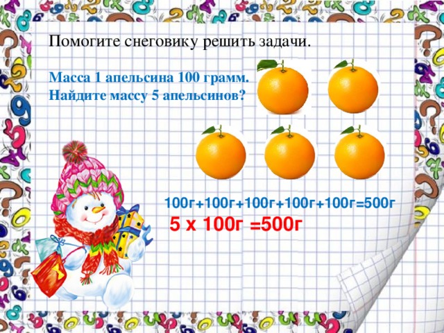 Помогите снеговику решить задачи.  Масса 1 апельсина 100 грамм. Найдите массу 5 апельсинов? 100г+100г+100г+100г+100г=500г  5 х 100г =500г