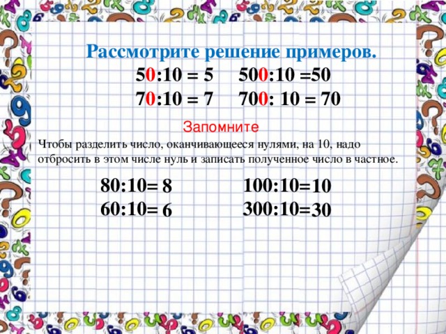 Рассмотрите решение примеров.  5 0 :10 = 5 50 0 :10 =50  7 0 :10 = 7 70 0 : 10 = 70  Запомните Чтобы разделить число, оканчивающееся нулями, на 10, надо отбросить в этом числе нуль и записать полученное число в частное. 80:10= 100:10= 60:10= 300:10= 8 10 6 30