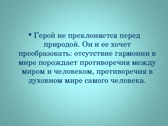 Герой не преклоняется перед природой. Он и ее хочет преобразовать: отсутствие гармонии в мире порождает противоречия между миром и человеком, противоречия в духовном мире самого человека.