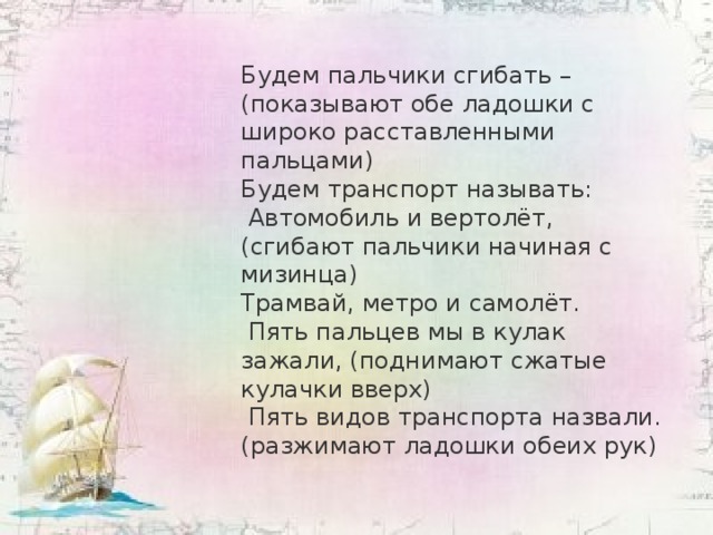 Будем пальчики сгибать – (показывают обе ладошки с широко расставленными пальцами) Будем транспорт называть:  Автомобиль и вертолёт, (сгибают пальчики начиная с мизинца) Трамвай, метро и самолёт.  Пять пальцев мы в кулак зажали, (поднимают сжатые  кулачки вверх)  Пять видов транспорта назвали. (разжимают ладошки обеих рук)