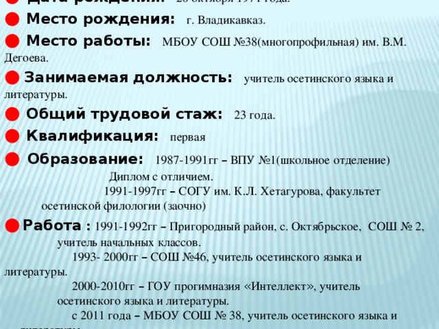 ●  Дата рождения :  20 октября 1971 года. ●  Место рождения:  г. Владикавказ. ●  Место работы:  МБОУ СОШ №38(многопрофильная) им. В.М. Дегоева. ●  Занимаемая должность:  учитель осетинского языка и литературы. ●  Общий трудовой стаж:  23 года. ●  Квалификация:  первая ●  Образование:  1987-1991гг – ВПУ №1(школьное отделение)  Диплом с отличием.  1991-1997гг – СОГУ им. К.Л. Хетагурова, факультет    осетинской филологии (заочно) ●  Работа : 1991-1992гг – Пригородный район, с. Октябрьское,  СОШ № 2,  учитель начальных классов.  1993- 2000гг – СОШ №46, учитель осетинского языка и   литературы.  2000-2010гг – ГОУ прогимназия « Интеллект » , учитель    осетинского языка и литературы.  с 2011 года – МБОУ СОШ № 38, учитель осетинского языка и  литературы.