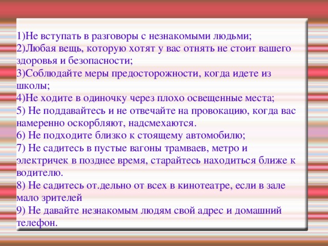 1)Не вступать в разговоры с незнакомыми людьми; 2)Любая вещь, которую хотят у вас отнять не стоит вашего здоровья и безопасности; 3)Соблюдайте меры предосторожности, когда идете из школы; 4)Не ходите в одиночку через плохо освещенные места; 5) Не поддавайтесь и не отвечайте на провокацию, когда вас намеренно оскорбляют, надсмехаются. 6) Не подходите близко к стоящему автомобилю; 7) Не садитесь в пустые вагоны трамваев, метро и электричек в позднее время, старайтесь находиться ближе к водителю. 8) Не садитесь от.дельно от всех в кинотеатре, если в зале мало зрителей 9) Не давайте незнакомым людям свой адрес и домашний телефон.