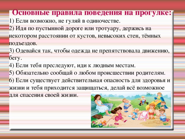 Основные правила поведения на прогулке: 1) Если возможно, не гуляй в одиночестве. 2) Идя по пустынной дороге или тротуару, держись на некотором расстоянии от кустов, невысоких стен, тёмных подъездов. 3) Одевайся так, чтобы одежда не препятствовала движению, бегу. 4) Если тебя преследуют, иди к людным местам. 5) Обязательно сообщай о любом происшествии родителям. 6) Если существует действительная опасность для здоровья и жизни и тебя приходится защищаться, делай всё возможное для спасения своей жизни.