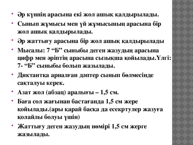 Әр күннің арасына екі жол ашық қалдырылады. Сынып жұмысы мен үй жұмысының арасына бір жол ашық қалдырылады. Әр жаттығу арасына бір жол ашық қалдырылады Мысалы: 7 “Б” сыныбы деген жазудың арасына цифр мен әріптің арасына сызықша қойылады.Үлгі: 7- “Б” сыныбы болып жазылады. Диктантқа арналған дәптер сынып бөлмесінде сақталуы керек. Азат жол (абзац) аралығы – 1,5 см. Баға сол жағынан бастағанда 1,5 см жере қойылады.(ары қарай басқа да есекртулер жазуға қолайлы болуы үшін) Жаттығу деген жазудың нөмірі 1,5 см жерге жазылады.