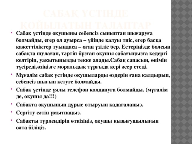 Сабақ үстінде қойылатын талаптар Сабақ үстінде оқушыны себепсіз сыныптан шығаруға болмайды, егер ол ауырса – үйінде қалуы тиіс, егер басқа қажеттіліктер туындаса – оған үзіліс бер. Естеріңізде болсын сабақта шулаған, тәртіп бұзған оқушы сабағыңызға кедергі келтіріп, уақытыңызды текке алады.Сабақ сапасын, өнімін түсіреді,өзіңізге моральдық тұрғыда кері әсер етеді. Мұғалім сабақ үстінде оқушыларды өздерін ғана қалдырып, себепсіз шығып кетуге болмайды. Сабақ үстінде ұялы телефон қолдануға болмайды. (мұғалім де, оқушы да!!!) Сабақта оқушының дұрыс отыруын қадағалаңыз. Сергіту сәтін ұмытпаңыз. Сабақты түрлендіріп өткізіңіз, оқушы қызығушылығын оята біліңіз.