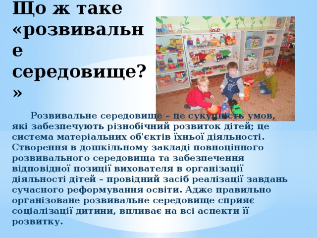 Що ж таке «розвивальне середовище?» Розвивальне середовище – це сукупність умов, які забезпечують різнобічний розвиток дітей; це система матеріальних об'єктів їхньої діяльності. Створення в дошкільному закладі повноцінного розвивального середовища та забезпечення відповідної позиції вихователя в організації діяльності дітей – провідний засіб реалізації завдань сучасного реформування освіти. Адже правильно організоване розвивальне середовище сприяє соціалізації дитини, впливає на всі аспекти її розвитку.