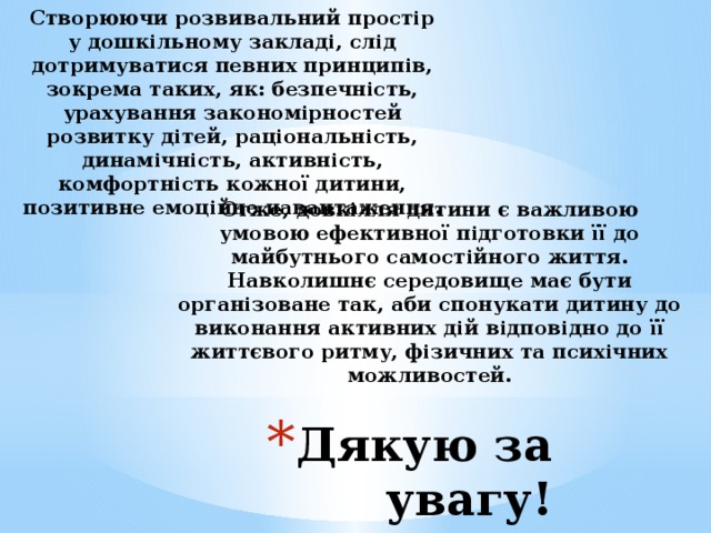 Створюючи розвивальний простір у дошкільному закладі, слід дотримуватися певних принципів, зокрема таких, як: безпечність, урахування закономірностей розвитку дітей, раціональність, динамічність, активність, комфортність кожної дитини, позитивне емоційне навантаження. Отже, довкілля дитини є важливою умовою ефективної підготовки її до майбутнього самостійного життя. Навколишнє середовище має бути організоване так, аби спонукати дитину до виконання активних дій відповідно до її життєвого ритму, фізичних та психічних можливостей.