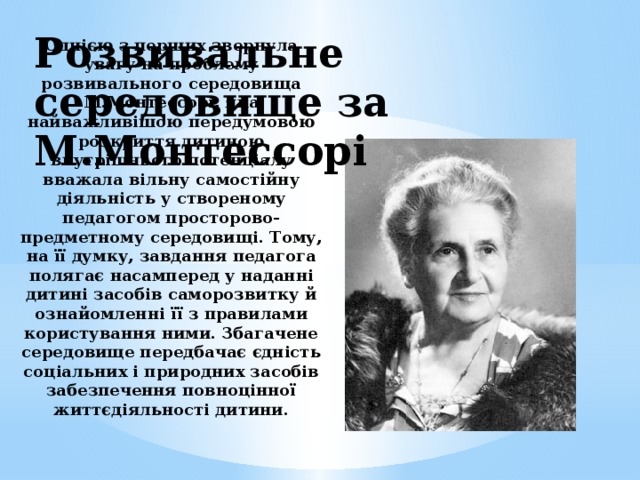 Розвивальне середовище за М.Монтессорі Однією з перших звернула увагу на проблему розвивального середовища М.Монтессорі, яка найважливішою передумовою розкриття дитиною внутрішнього потенціалу вважала вільну самостійну діяльність у створеному педагогом просторово-предметному середовищі. Тому, на її думку, завдання педагога полягає насамперед у наданні дитині засобів саморозвитку й ознайомленні її з правилами користування ними. Збагачене середовище передбачає єдність соціальних і природних засобів забезпечення повноцінної життєдіяльності дитини.