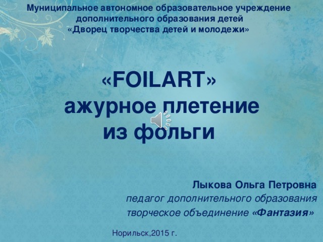 Муниципальное автономное образовательное учреждение  дополнительного образования детей «Дворец творчества детей и молодежи» «FOILART» ажурное плетение из фольги Лыкова Ольга Петровна педагог дополнительного образования творческое объединение  «Фантазия»  Норильск,2015 г.