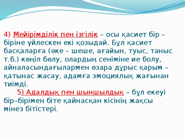 4) Мейірімділік пен ізгілік  – осы қасиет бір – біріне үйлескен екі қозыдай. Бұл қасиет басқаларға (әке – шеше, ағайын, туыс, таныс т.б.) көңіл бөлу, олардың сеніміне ие болу, айналасындағылармен өзара дұрыс қарым – қатынас жасау, адамға эмоциялық жағынан тиімді.  5 ) Адалдық пен шыншылдық  – бұл екеуі бір–бірімен біте қайнасқан кісінің жақсы мінез бітістері.