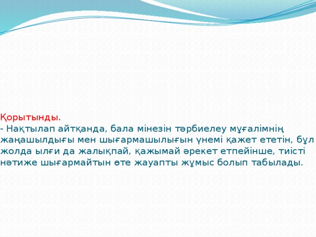 Қорытынды.  - Нақтылап айтқанда, бала мінезін тәрбиелеу мұғалімнің жаңашылдығы мен шығармашылығын үнемі қажет ететін, бұл жолда ылғи да жалықпай, қажымай әрекет етпейінше, тиісті нәтиже шығармайтын өте жауапты жұмыс болып табылады.