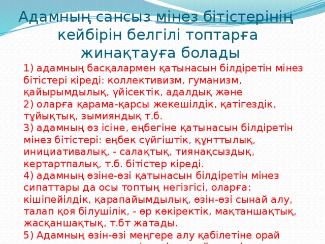 Адамның сансыз мінез бітістерінің   кейбірін белгілі топтарға  жинақтауға болады 1) адамның басқалармен қатынасын білдіретін мінез бітістері кіреді: коллективизм, гуманизм, қайырымдылық, үйісектік, адалдық және 2) оларға қарама-қарсы жекешілдік, қатігездік, тұйықтық, зымияндық т.б. 3) адамның өз ісіне, еңбегіне қатынасын білдіретін мінез бітістері: еңбек сүйгіштік, құнттылық, инициативалық, - салақтық, тиянақсыздық, кертартпалық, т.б. бітістер кіреді. 4) адамның өзіне-өзі қатынасын білдіретін мінез сипаттары да осы топтың негізгісі, оларға: кішіпейілдік, қарапайымдылық, өзін-өзі сынай алу, талап қоя білушілік, - өр көкіректік, мақтаншақтық, жасқаншақтық, т.бт жатады. 5) Адамның өзін-өзі меңгере алу қабілетіне орай қалыптасқан өзгешеліктерін құрайтын мінез бітімдері: бұл топты мінездің еріктік сапалары немесе мінездің жотасы деп атайды.