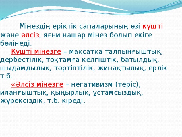 Мінездің еріктік сапаларының өзі күшті және әлсіз , яғни нашар мінез болып екіге бөлінеді.   Күшті мінезге  – мақсатқа талпынғыштық, дербестілік, тоқтамға келгіштік, батылдық, шыдамдылық, тәртіптілік, жинақтылық, ерлік т.б.   «Әлсіз мінезге  – негативизм (теріс), иланғыштық, қыңырлық, ұстамсыздық, жүрексіздік, т.б. кіреді.