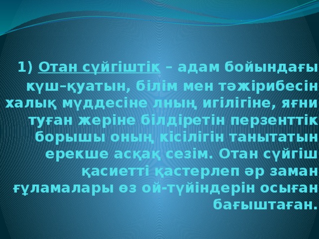 1) Отан сүйгіштік – адам бойындағы күш–қуатын, білім мен тәжірибесін халық мүддесіне лның игілігіне, яғни туған жеріне білдіретін перзенттік борышы оның кісілігін танытатын ерекше асқақ сезім. Отан сүйгіш қасиетті қастерлеп әр заман ғұламалары өз ой-түйіндерін осыған бағыштаған.