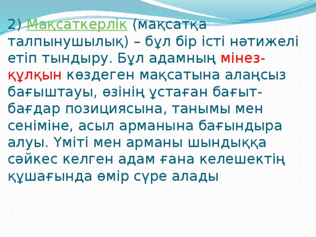 2) Мақсаткерлік (мақсатқа талпынушылық) – бұл бір істі нәтижелі етіп тындыру. Бұл адамның мінез-құлқын көздеген мақсатына алаңсыз бағыштауы, өзінің ұстаған бағыт-бағдар позициясына, танымы мен сеніміне, асыл арманына бағындыра алуы. Үміті мен арманы шындыққа сәйкес келген адам ғана келешектің құшағында өмір сүре алады