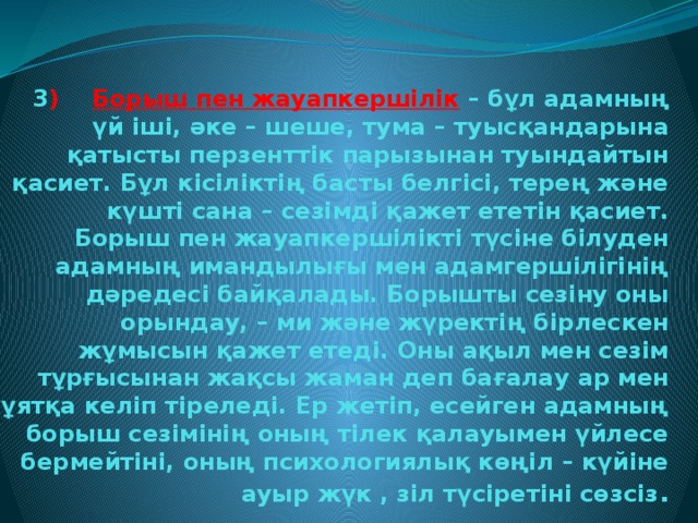 3 ) Борыш пен жауапкершілік  – бұл адамның үй іші, әке – шеше, тума – туысқандарына қатысты перзенттік парызынан туындайтын қасиет. Бұл кісіліктің басты белгісі, терең және күшті сана – сезімді қажет ететін қасиет.  Борыш пен жауапкершілікті түсіне білуден адамның имандылығы мен адамгершілігінің дәредесі байқалады. Борышты сезіну оны орындау, – ми және жүректің бірлескен жұмысын қажет етеді. Оны ақыл мен сезім тұрғысынан жақсы жаман деп бағалау ар мен ұятқа келіп тіреледі. Ер жетіп, есейген адамның борыш сезімінің оның тілек қалауымен үйлесе бермейтіні, оның психологиялық көңіл – күйіне ауыр жүк , зіл түсіретіні сөзсіз .
