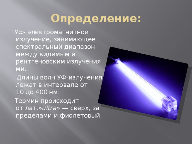 Определение:  Уф- электромагнитное излучение, занимающее спектральный диапазон между видимым и рентгеновским излучениями.   Длины волн УФ-излучения лежат в интервале от 10 до 400 нм.   Термин происходит от лат.» ultra»  — сверх, за пределами и фиолетовый. 