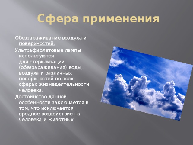 Сфера применения  Обеззараживание воздуха и поверхностей.  Ультрафиолетовые лампы используются для стерилизации (обеззараживания) воды, воздуха и различных поверхностей во всех сферах жизнедеятельности человека.   Достоинство данной особенности заключается в том, что исключается вредное воздействие на человека и животных. 