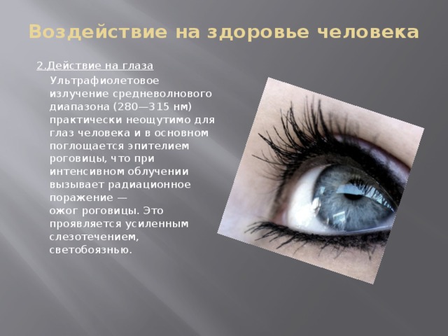 Воздействие на здоровье человека   2.Действие на глаза  Ультрафиолетовое излучение средневолнового диапазона (280—315 нм) практически неощутимо для глаз человека и в основном поглощается эпителием роговицы, что при интенсивном облучении вызывает радиационное поражение — ожог роговицы. Это проявляется усиленным слезотечением, светобоязнью.