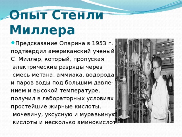 Опыт Стенли Миллера Предсказание Опарина в 1953 г. подтвердил американский ученый С. Миллер, который, пропуская  электрические разряды через  смесь метана, аммиака, водорода и паров воды под большим давле- нием и высокой температуре, получил в лабораторных условиях простейшие жирные кислоты,  мочевину, уксусную и муравьиную  кислоты и несколько аминокислот.