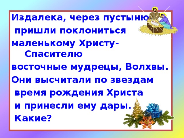 Издалека, через пустыню,  пришли поклониться маленькому Христу-Спасителю восточные мудрецы, Волхвы. Они высчитали по звездам  время рождения Христа  и принесли ему дары.  Какие?