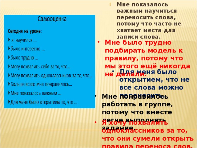 Мне показалось важным научиться переносить слова, потому что часто не хватает места для записи слова. Мне было трудно подбирать модель к правилу, потому что мы этого ещё никогда не делали. Для меня было открытием, что не все слова можно переносить. Мне понравилось работать в группе, потому что вместе легче выполнять задание. Я хочу похвалить одноклассников за то, что они сумели открыть правила переноса слов.