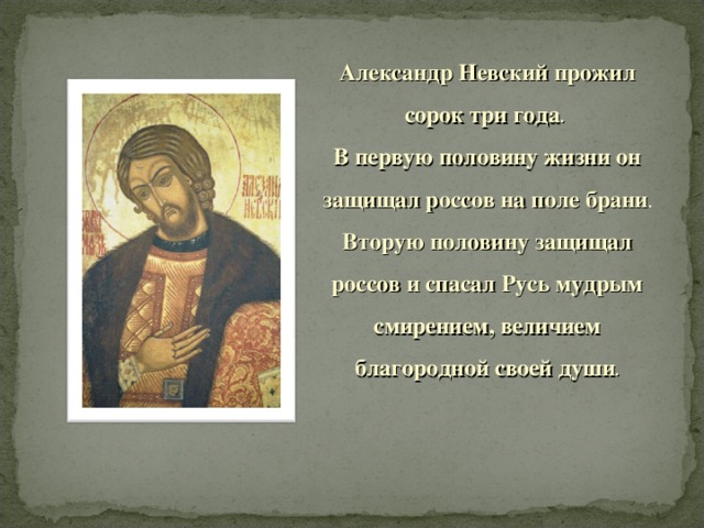 Александр Невский прожил сорок три года .  В первую половину жизни он защищал россов на поле брани . Вторую половину защищал россов и спасал Русь мудрым смирением, величием благородной своей души .