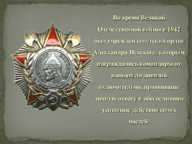 Во время Великой Отечественной войны в 1942 был учрежден советский орден Александра Невского, которым награждались командиры от взводов до дивизий включительно, проявившие личную отвагу и обеспечившие успешные действия своих частей