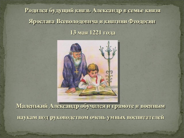 Родился будущий князь Александр в семье князя Ярослава Всеволодовича и княгини Феодосии 13 мая 1221 года Маленький Александр обучался и грамоте и военным наукам под руководством очень умных воспитателей