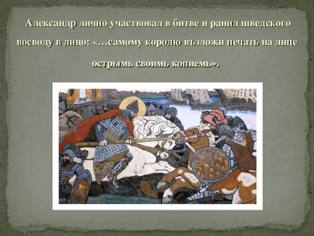 Александр лично участвовал в битве и ранил шведского воеводу в лицо: «…самому королю възложи печать на лице острымь своимь копиемь».  