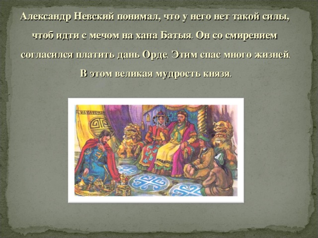 Александр Невский понимал, что у него нет такой силы, чтоб идти с мечом на хана Батыя . Он со смирением согласился платить дань Орде . Этим спас много жизней . В этом великая мудрость князя .