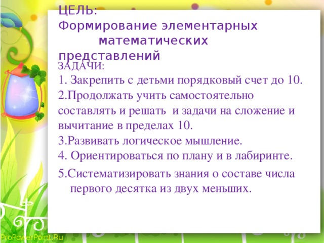 ЦЕЛЬ:  Формирование элементарных математических представлений ЗАДАЧИ: 1. Закрепить с детьми порядковый счет до 10. 2.Продолжать учить самостоятельно составлять и решать и задачи на сложение и вычитание в пределах 10. 3.Развивать логическое мышление. 4.  Ориентироваться по плану и в лабиринте. 5.Систематизировать знания о составе числа первого десятка из двух меньших.