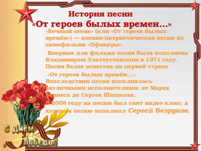 История песни   «От героев былых времен…» «Вечный огонь» (или «От героев былых времён») — военно-патриотическая песня из кинофильма «Офицеры».  Впервые для фильма песня была исполнена Владимиром Златоустовским в 1971 году. Песня более известна по первой строке  «От героев былых времён…».  Впоследствии песня исполнялась различными исполнителями: от Марка Бернеса до Сергея Шишкова. В 2008 году на песню был снят видео клип, в котором песню исполнил Сергей Безруков .