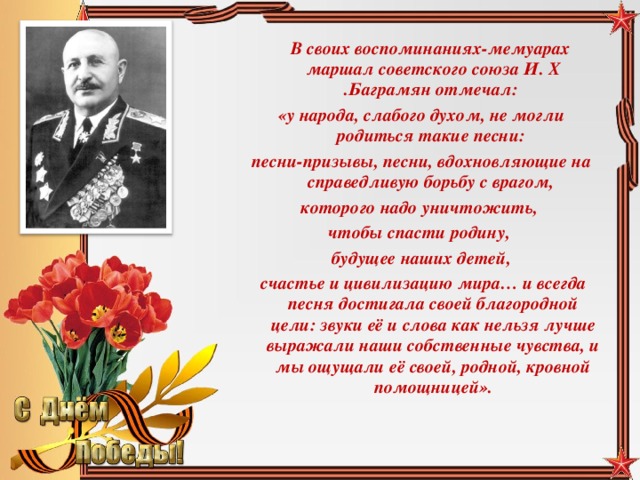 В своих воспоминаниях-мемуарах маршал советского союза И. Х .Баграмян отмечал: «у народа, слабого духом, не могли родиться такие песни: песни-призывы, песни, вдохновляющие на справедливую борьбу с врагом, которого надо уничтожить, чтобы спасти родину, будущее наших детей,  счастье и цивилизацию мира… и всегда песня достигала своей благородной цели: звуки её и слова как нельзя лучше выражали наши собственные чувства, и мы ощущали её своей, родной, кровной помощницей».