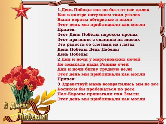 1 .День Победы как он был от нас далек  Как в костре потухшем таял уголек  Были версты обгорелые в пыли  Этот день мы приближали как могли Припев:  Этот День Победы порохом пропах  Этот праздник с сединою на висках  Эта радость со слезами на глазах  День Победы День Победы  День Победы  2 . Дни и ночи у мартеновских печей  Не смыкала наша Родина очей  Дни и ночи битву трудную вели  Этот день мы приближали как могли Припев:  3 . Здравствуй мама возвратились мы не все  Босиком бы пробежаться по росе  Пол-Европы прошагали пол Земли  Этот день мы приближали как могли