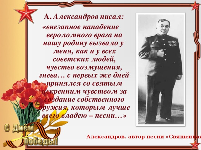 А. Александров писал: «внезапное нападение вероломного врага на нашу родину вызвало у меня, как и у всех советских людей, чувство возмущения, гнева… с первых же дней принялся со святым искренним чувством за создание собственного оружия, которым лучше всего владею – песни…» Александров. автор песни «Священная война»