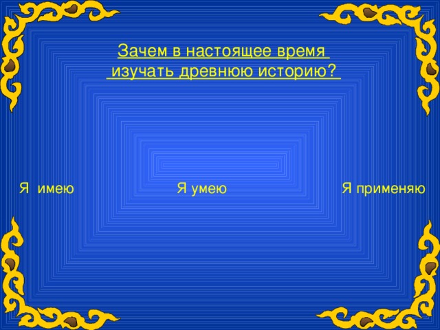 Зачем в настоящее время  изучать древнюю историю? Я имею Я умею Я применяю