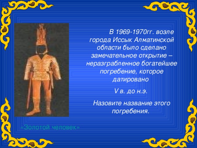 В 1969-1970гг. возле города Иссык Алматинской области было сделано замечательное открытие – неразграбленное богатейшее погребение, которое датировано V в. до н.э. Назовите название этого погребения. «Золотой человек»