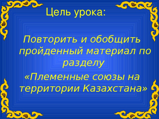 Цель урока:  Повторить и обобщить пройденный материал по разделу «Племенные союзы на территории Казахстана»