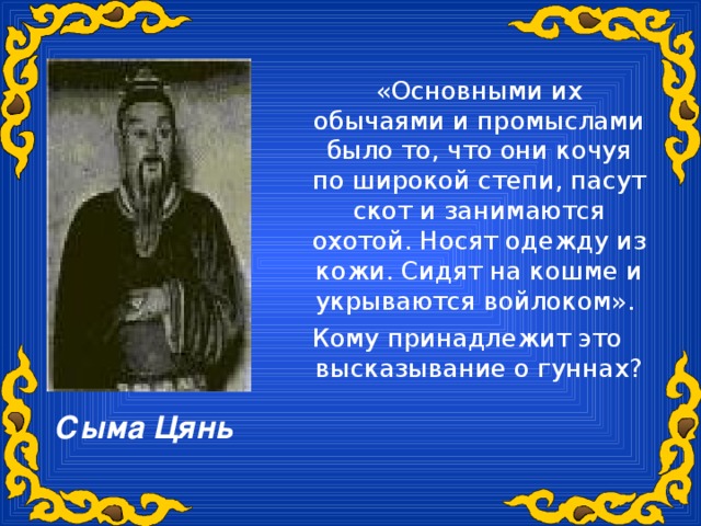 «Основными их обычаями и промыслами было то, что они кочуя по широкой степи, пасут скот и занимаются охотой. Носят одежду из кожи. Сидят на кошме и укрываются войлоком». Кому принадлежит это высказывание о гуннах? Сыма Цянь