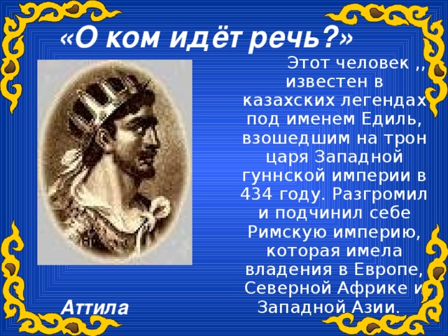 «О ком идёт речь?»   Этот человек ,, известен в казахских легендах под именем Едиль, взошедшим на трон царя Западной гуннской империи в 434 году. Разгромил и подчинил себе Римскую империю, которая имела владения в Европе, Северной Африке и Западной Азии. Аттила