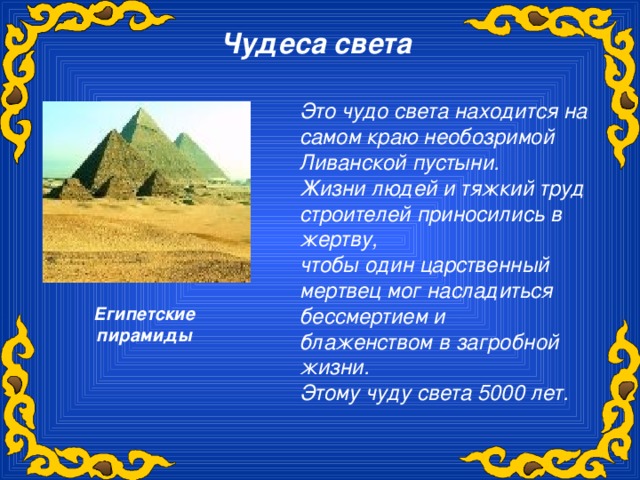 Чудеса света  Это чудо света находится на самом краю необозримой Ливанской пустыни. Жизни людей и тяжкий труд строителей приносились в жертву, чтобы один царственный мертвец мог насладиться бессмертием и блаженством в загробной жизни. Этому чуду света 5000 лет. Египетские пирамиды