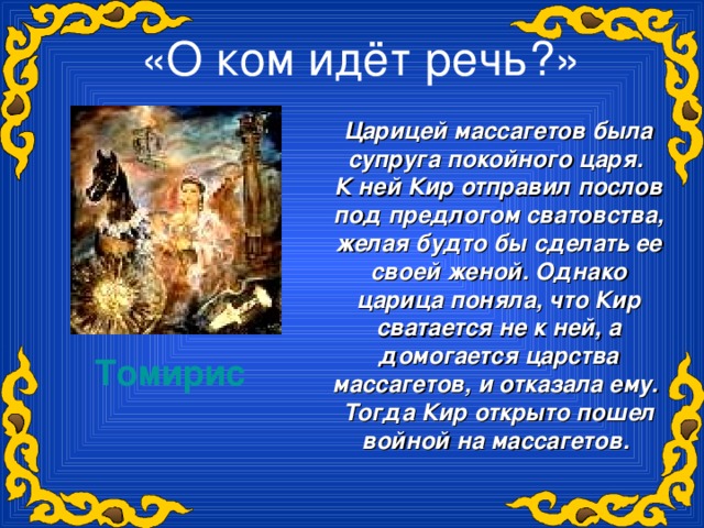 «О ком идёт речь?»   Царицей массагетов была супруга покойного царя. К ней Кир отправил послов под предлогом сватовства, желая будто бы сделать ее своей женой. Однако царица поняла, что Кир сватается не к ней, а домогается царства массагетов, и отказала ему. Тогда Кир открыто пошел войной на массагетов.  Томирис