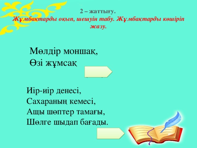 2 – жаттығу.  Жұмбақтарды оқып, шешуін табу. Жұмбақтарды көшіріп жазу. Мөлдір моншақ, Өзі жұмсақ (шық) Иір-иір денесі, Сахараның кемесі, Ащы шөптер тамағы, Шөлге шыдап бағады.   (түйе)