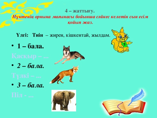 4 – жаттығу.  Нүктенің орнына мағынасы бойынша сәйкес келетін сын есім қойып жаз.   Үлгі:   Тиін  – жирен, кішкентай, жылдам. 1 – бала. Қасқыр – ... 2 – бала. Түлкі – ... 3 – бала. Піл - ...