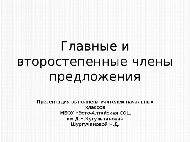 Главные и второстепенные члены предложения Презентация выполнена учителем начальных классов  МБОУ «Эсто-Алтайская СОШ им.Д.Н.Кугультинова» Шургучиновой Н.Д.