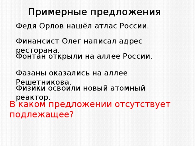 Примерные предложения Федя Орлов нашёл атлас России. Финансист Олег написал адрес ресторана. Фонтан открыли на аллее России. Фазаны оказались на аллее Решетникова. Физики освоили новый атомный реактор. В каком предложении отсутствует подлежащее?