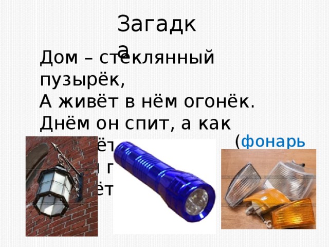 Загадка Дом – стеклянный пузырёк, А живёт в нём огонёк. Днём он спит, а как проснётся, Ярким пламенем зажжётся ( фонарь )