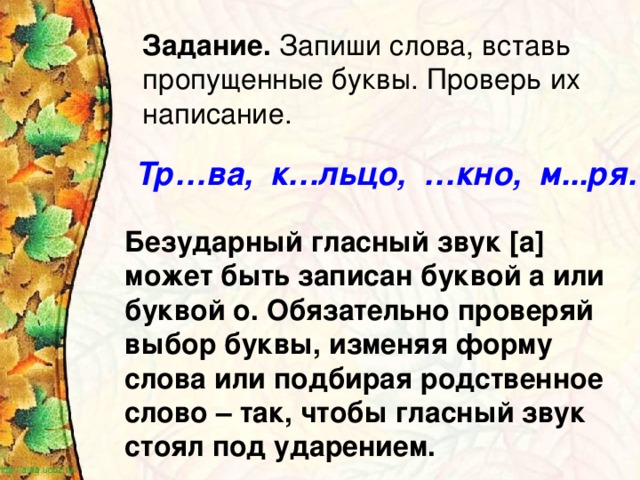 Задание. Запиши слова, вставь пропущенные буквы. Проверь их написание. Тр…ва, к…льцо, …кно, м...ря.  Безударный гласный звук [а] может быть записан буквой а или буквой о. Обязательно проверяй выбор буквы, изменяя форму слова или подбирая родственное слово – так, чтобы гласный звук стоял под ударением.