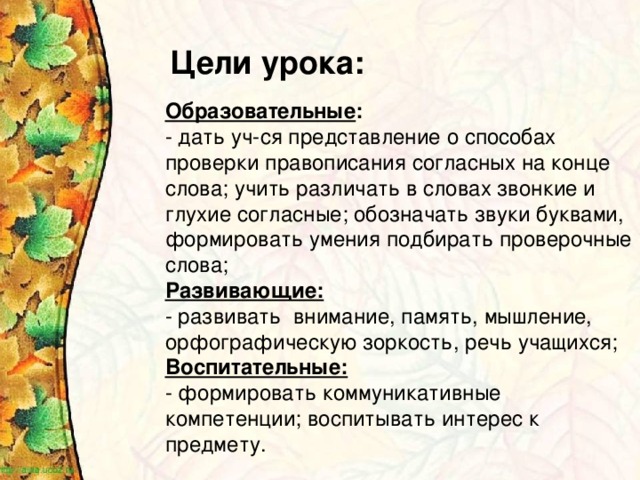 Цели урока: Образовательные : - дать уч-ся представление о способах проверки правописания согласных на конце слова; учить различать в словах звонкие и глухие согласные; обозначать звуки буквами, формировать умения подбирать проверочные слова; Развивающие: - развивать внимание, память, мышление, орфографическую зоркость, речь учащихся; Воспитательные: - формировать коммуникативные компетенции; воспитывать интерес к предмету.